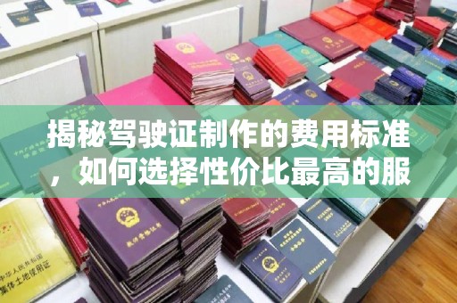 呼图壁揭秘驾驶证制作的费用标准，如何选择性价比最高的服务？